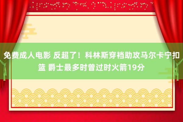 免费成人电影 反超了！科林斯穿裆助攻马尔卡宁扣篮 爵士最多时曾过时火箭19分