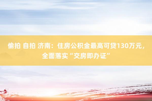 偷拍 自拍 济南：住房公积金最高可贷130万元，全面落实“交房即办证”