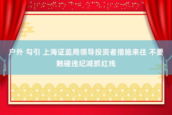 户外 勾引 上海证监局领导投资者措施来往 不要触碰违纪减抓红线