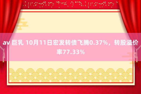 av 巨乳 10月11日宏发转债飞腾0.37%，转股溢价率77.33%