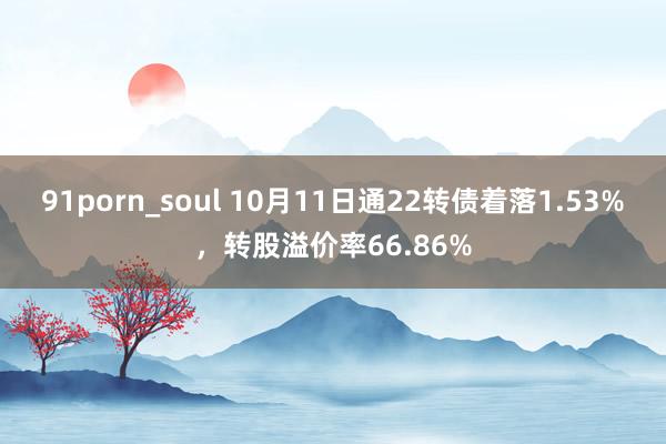 91porn_soul 10月11日通22转债着落1.53%，转股溢价率66.86%