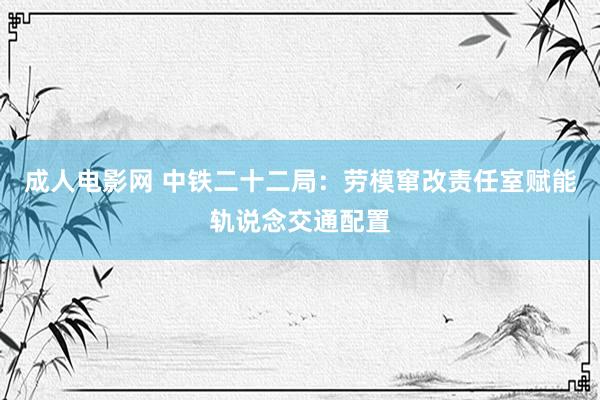 成人电影网 中铁二十二局：劳模窜改责任室赋能轨说念交通配置