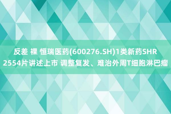 反差 裸 恒瑞医药(600276.SH)1类新药SHR2554片讲述上市 调整复发、难治外周T细胞淋巴瘤