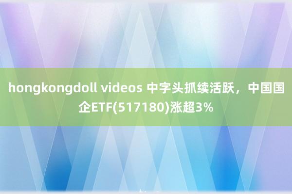 hongkongdoll videos 中字头抓续活跃，中国国企ETF(517180)涨超3%