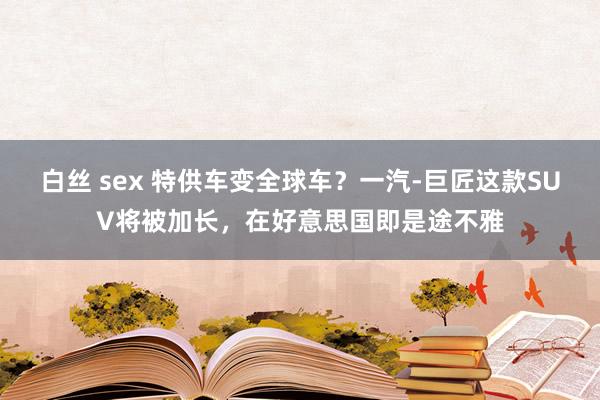 白丝 sex 特供车变全球车？一汽-巨匠这款SUV将被加长，在好意思国即是途不雅