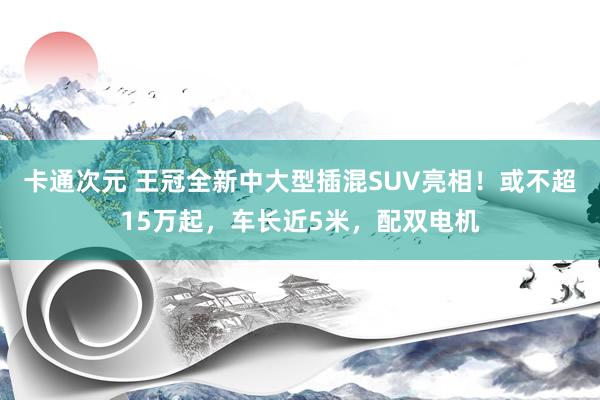 卡通次元 王冠全新中大型插混SUV亮相！或不超15万起，车长近5米，配双电机