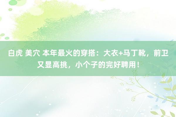 白虎 美穴 本年最火的穿搭：大衣+马丁靴，前卫又显高挑，小个子的完好聘用！