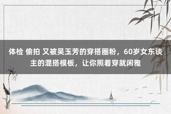 体检 偷拍 又被吴玉芳的穿搭圈粉，60岁女东谈主的混搭模板，让你照着穿就闲雅