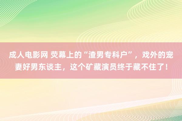 成人电影网 荧幕上的“渣男专科户”，戏外的宠妻好男东谈主，这个矿藏演员终于藏不住了！