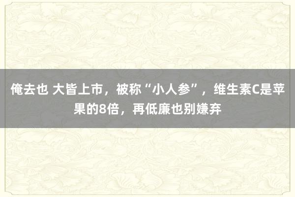 俺去也 大皆上市，被称“小人参”，维生素C是苹果的8倍，再低廉也别嫌弃