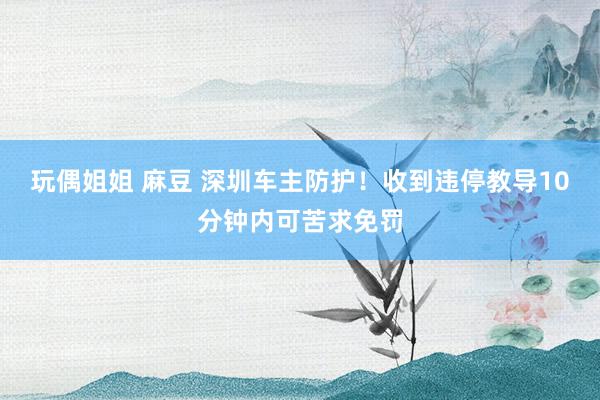 玩偶姐姐 麻豆 深圳车主防护！收到违停教导10分钟内可苦求免罚