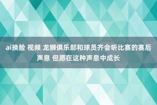 ai换脸 视频 龙狮俱乐部和球员齐会听比赛的赛后声息 但愿在这种声息中成长