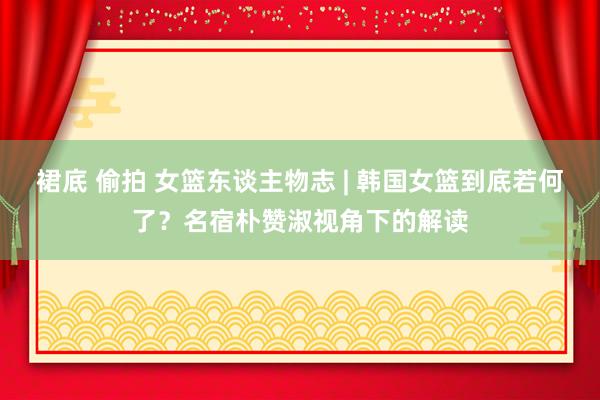 裙底 偷拍 女篮东谈主物志 | 韩国女篮到底若何了？名宿朴赞淑视角下的解读