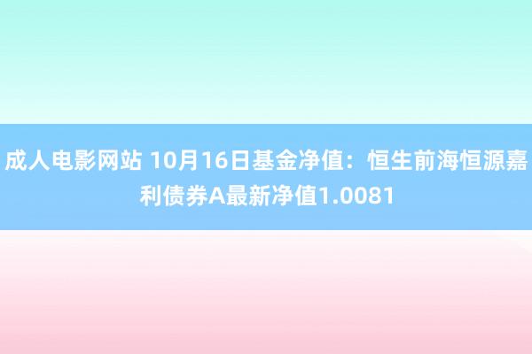 成人电影网站 10月16日基金净值：恒生前海恒源嘉利债券A最新净值1.0081