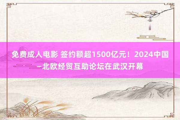 免费成人电影 签约额超1500亿元！2024中国—北欧经贸互助论坛在武汉开幕