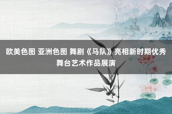 欧美色图 亚洲色图 舞剧《马队》亮相新时期优秀舞台艺术作品展演