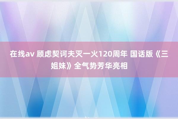 在线av 顾虑契诃夫灭一火120周年 国话版《三姐妹》全气势芳华亮相