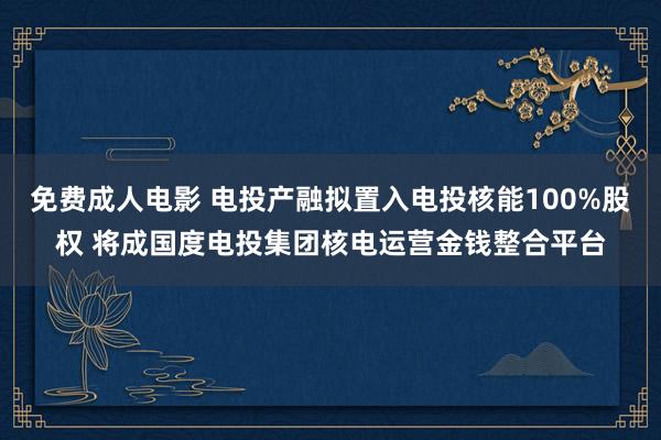 免费成人电影 电投产融拟置入电投核能100%股权 将成国度电投集团核电运营金钱整合平台