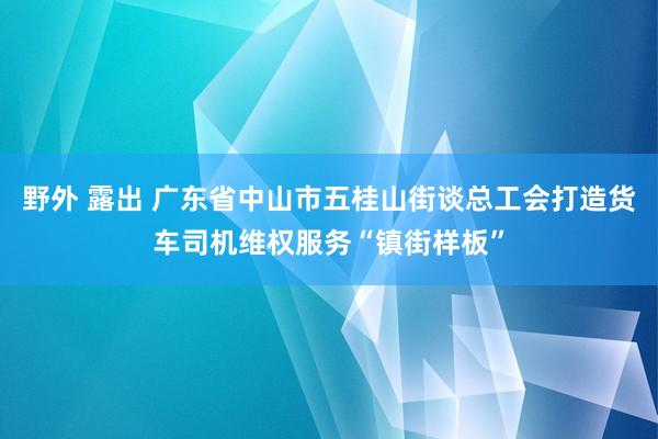 野外 露出 广东省中山市五桂山街谈总工会打造货车司机维权服务“镇街样板”