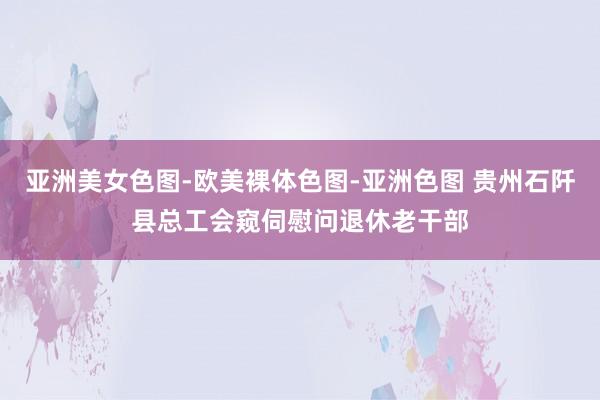 亚洲美女色图-欧美裸体色图-亚洲色图 贵州石阡县总工会窥伺慰问退休老干部