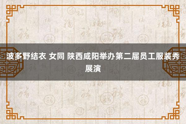 波多野结衣 女同 陕西咸阳举办第二届员工服装秀展演