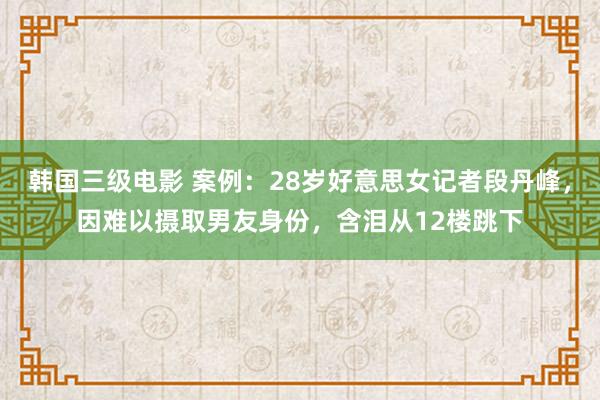 韩国三级电影 案例：28岁好意思女记者段丹峰，因难以摄取男友身份，含泪从12楼跳下