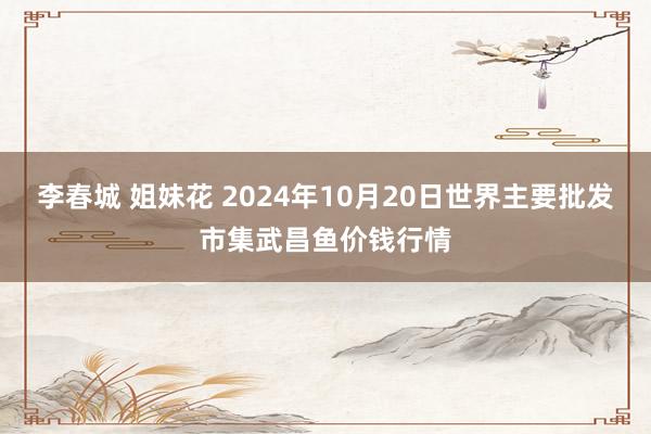 李春城 姐妹花 2024年10月20日世界主要批发市集武昌鱼价钱行情