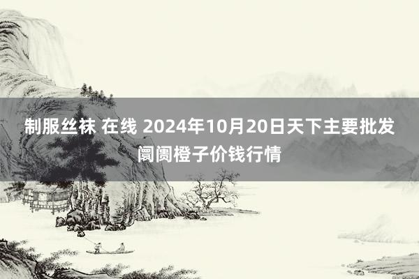 制服丝袜 在线 2024年10月20日天下主要批发阛阓橙子价钱行情