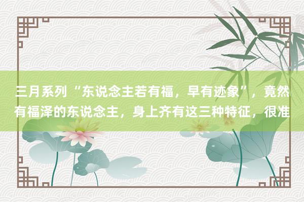 三月系列 “东说念主若有福，早有迹象”，竟然有福泽的东说念主，身上齐有这三种特征，很准