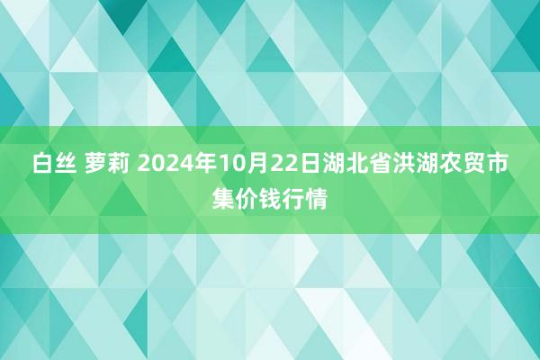 白丝 萝莉 2024年10月22日湖北省洪湖农贸市集价钱行情