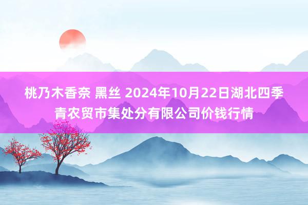 桃乃木香奈 黑丝 2024年10月22日湖北四季青农贸市集处分有限公司价钱行情