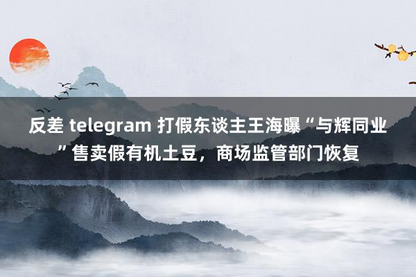 反差 telegram 打假东谈主王海曝“与辉同业”售卖假有机土豆，商场监管部门恢复