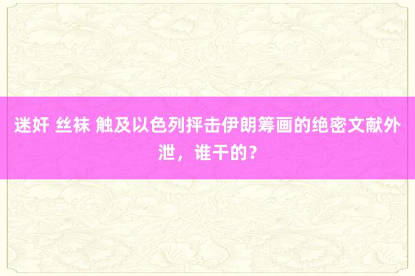 迷奸 丝袜 触及以色列抨击伊朗筹画的绝密文献外泄，谁干的？