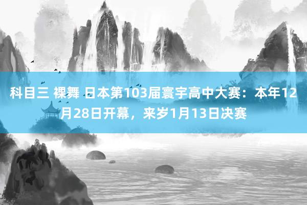 科目三 裸舞 日本第103届寰宇高中大赛：本年12月28日开幕，来岁1月13日决赛