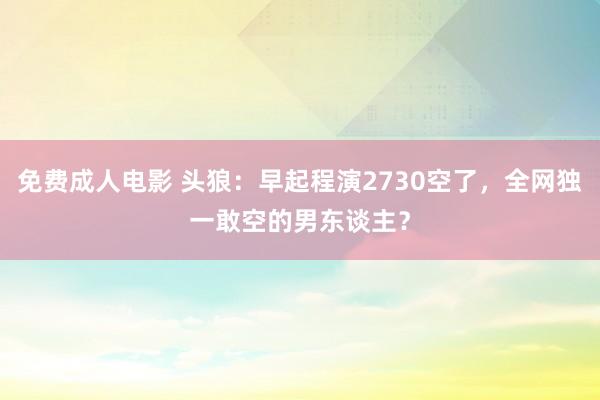 免费成人电影 头狼：早起程演2730空了，全网独一敢空的男东谈主？