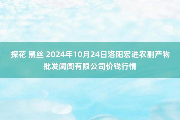 探花 黑丝 2024年10月24日洛阳宏进农副产物批发阛阓有限公司价钱行情