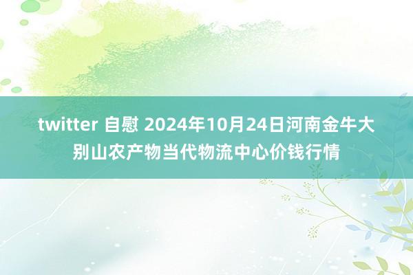 twitter 自慰 2024年10月24日河南金牛大别山农产物当代物流中心价钱行情