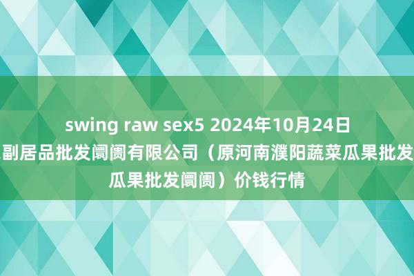 swing raw sex5 2024年10月24日河南濮阳宏进农副居品批发阛阓有限公司（原河南濮阳蔬菜瓜果批发阛阓）价钱行情