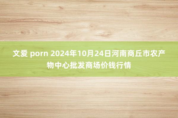 文爱 porn 2024年10月24日河南商丘市农产物中心批发商场价钱行情