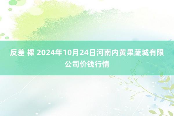 反差 裸 2024年10月24日河南内黄果蔬城有限公司价钱行情