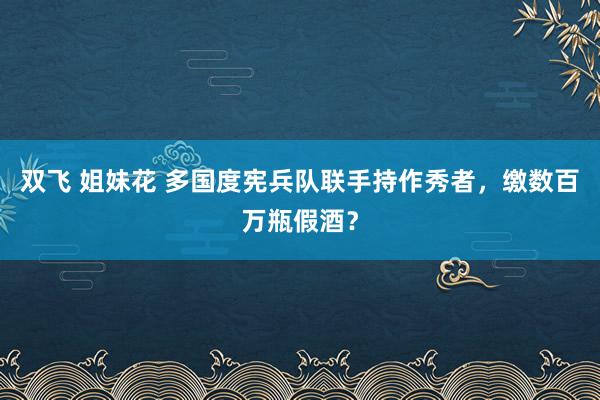 双飞 姐妹花 多国度宪兵队联手持作秀者，缴数百万瓶假酒？