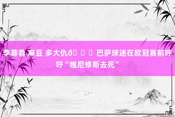 李蓉蓉 麻豆 多大仇😓巴萨球迷在欧冠赛前呼吁“维尼修斯去死”