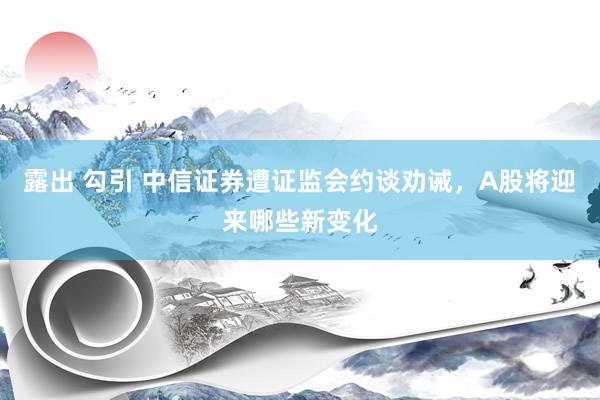 露出 勾引 中信证券遭证监会约谈劝诫，A股将迎来哪些新变化