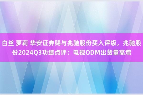 白丝 萝莉 华安证券赐与兆驰股份买入评级，兆驰股份2024Q3功绩点评：电视ODM出货量高增