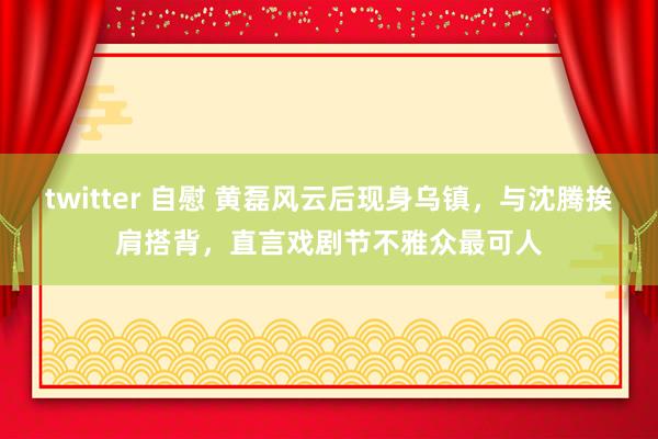 twitter 自慰 黄磊风云后现身乌镇，与沈腾挨肩搭背，直言戏剧节不雅众最可人