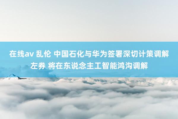 在线av 乱伦 中国石化与华为签署深切计策调解左券 将在东说念主工智能鸿沟调解