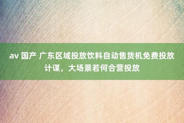 av 国产 广东区域投放饮料自动售货机免费投放计谋，大场景若何合营投放