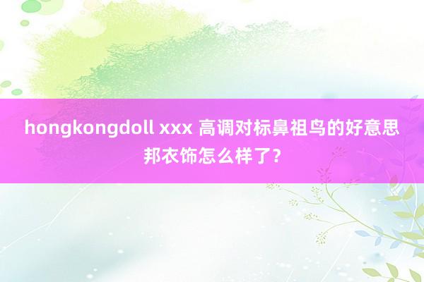 hongkongdoll xxx 高调对标鼻祖鸟的好意思邦衣饰怎么样了？