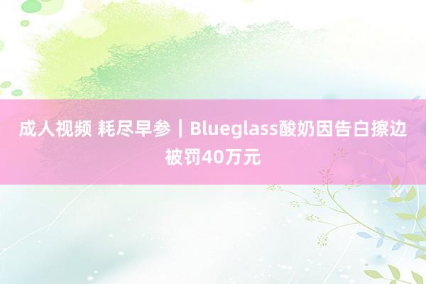 成人视频 耗尽早参｜Blueglass酸奶因告白擦边被罚40万元