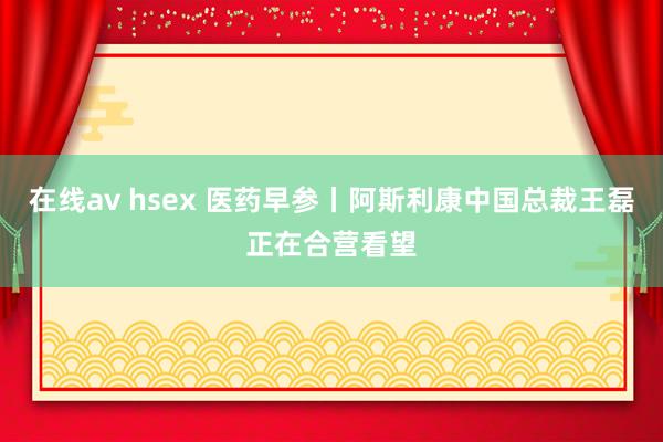 在线av hsex 医药早参丨阿斯利康中国总裁王磊正在合营看望